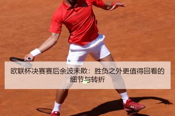 欧联杯决赛赛后余波未散：胜负之外更值得回看的细节与转折